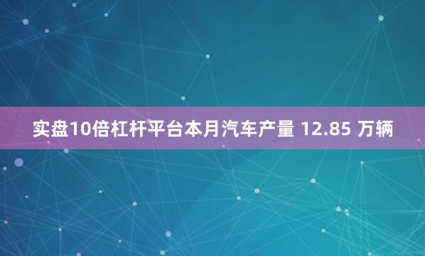 实盘10倍杠杆平台本月汽车产量 12.85 万辆