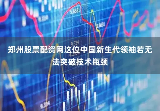 郑州股票配资网这位中国新生代领袖若无法突破技术瓶颈