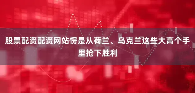 股票配资配资网站愣是从荷兰、乌克兰这些大高个手里抢下胜利