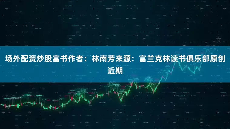 场外配资炒股富书作者：林南芳来源：富兰克林读书俱乐部原创近期